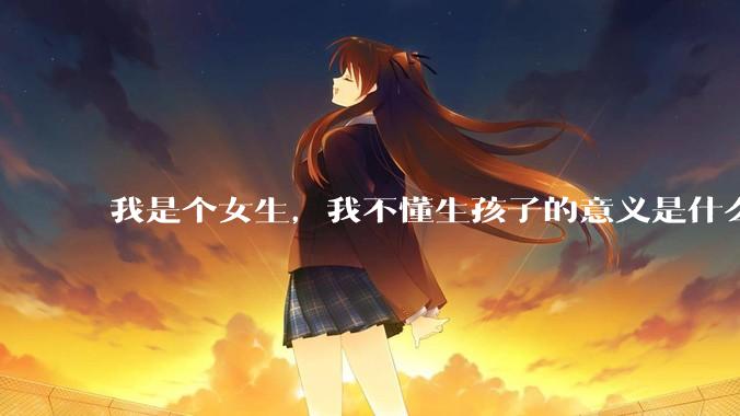 我是个女生，我不懂生孩子的意义是什么？是为传宗接代，还是为了让自己操劳一生?