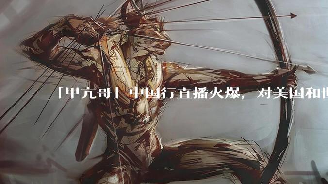 「甲亢哥」中国行直播火爆，对美国和世界网友有哪些影响？对文化传播和交流有哪些影响？
